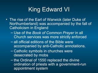 King Edward VI
• The rise of the Earl of Warwick (later Duke of
Northumberland) was accompanied by the fall of
Catholicism in England
– Use of the Book of Common Prayer in all
Church services was more strictly enforced
– all official editions of the Bible were
accompanied by anti-Catholic annotations.
– Catholic symbols in churches were
desecrated by mobs
– the Ordinal of 1550 replaced the divine
ordination of priests with a government-run
appointment system
 