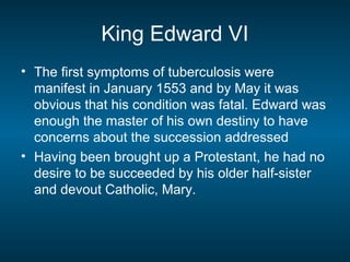 King Edward VI
• The first symptoms of tuberculosis were
manifest in January 1553 and by May it was
obvious that his condition was fatal. Edward was
enough the master of his own destiny to have
concerns about the succession addressed
• Having been brought up a Protestant, he had no
desire to be succeeded by his older half-sister
and devout Catholic, Mary.
 