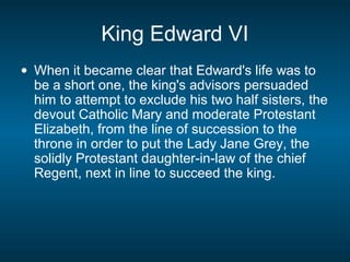 King Edward VI
• When it became clear that Edward's life was to
be a short one, the king's advisors persuaded
him to attempt to exclude his two half sisters, the
devout Catholic Mary and moderate Protestant
Elizabeth, from the line of succession to the
throne in order to put the Lady Jane Grey, the
solidly Protestant daughter-in-law of the chief
Regent, next in line to succeed the king.
 