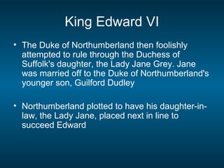 King Edward VI
• The Duke of Northumberland then foolishly
attempted to rule through the Duchess of
Suffolk's daughter, the Lady Jane Grey. Jane
was married off to the Duke of Northumberland's
younger son, Guilford Dudley
• Northumberland plotted to have his daughter-in-
law, the Lady Jane, placed next in line to
succeed Edward
 