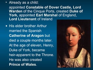 • Already as a child:
appointed Constable of Dover Castle, Lord
Warden of the Cinque Ports, created Duke of
York, appointed Earl Marshal of England,
Lord Lieutenant of Ireland
• His elder brother Arthur
married the Spanish
Catherine of Aragon but
died a couple months later.
At the age of eleven, Henry,
Duke of York, became
heir-apparent to the Throne.
He was also created
Prince of Wales.
 