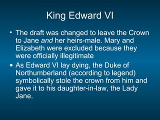 King Edward VI
• The draft was changed to leave the Crown
to Jane and her heirs-male. Mary and
Elizabeth were excluded because they
were officially illegitimate
• As Edward VI lay dying, the Duke of
Northumberland (according to legend)
symbolically stole the crown from him and
gave it to his daughter-in-law, the Lady
Jane.
 