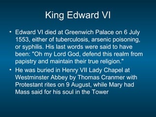 King Edward VI
• Edward VI died at Greenwich Palace on 6 July
1553, either of tuberculosis, arsenic poisoning,
or syphilis. His last words were said to have
been: "Oh my Lord God, defend this realm from
papistry and maintain their true religion."
• He was buried in Henry VII Lady Chapel at
Westminster Abbey by Thomas Cranmer with
Protestant rites on 9 August, while Mary had
Mass said for his soul in the Tower
 