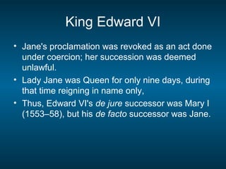 King Edward VI
• Jane's proclamation was revoked as an act done
under coercion; her succession was deemed
unlawful.
• Lady Jane was Queen for only nine days, during
that time reigning in name only,
• Thus, Edward VI's de jure successor was Mary I
(1553–58), but his de facto successor was Jane.
 