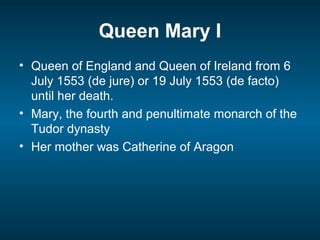 Queen Mary I
• Queen of England and Queen of Ireland from 6
July 1553 (de jure) or 19 July 1553 (de facto)
until her death.
• Mary, the fourth and penultimate monarch of the
Tudor dynasty
• Her mother was Catherine of Aragon
 