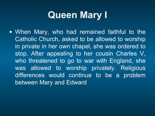 Queen Mary I
• When Mary, who had remained faithful to the
Catholic Church, asked to be allowed to worship
in private in her own chapel, she was ordered to
stop. After appealing to her cousin Charles V,
who threatened to go to war with England, she
was allowed to worship privately. Religious
differences would continue to be a problem
between Mary and Edward
 