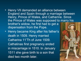 • Henry VII demanded an alliance between
England and Spain through a marriage between
Henry, Prince of Wales, and Catherine. Since
the Prince of Wales was supposed to marry his
brother's widow, he first had to get a
dispensation from the Pope.
• Henry became King after his father’s
death in 1509. Henry married
Catharina 11’Th of June 1509.
Cathatinas first pregnancy ended
in miscarriage in 1510. In January
1511 she gave birth to a son that
died two month later.
 
