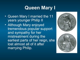 Queen Mary I
• Queen Mary I married the 11
years younger Philip II
• Although Mary enjoyed
tremendous popular support
and sympathy for her
mistreatment during the
earliest parts of her reign, she
lost almost all of it after
marrying Philip.
 