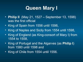 Queen Mary I
• Philip II (May 21, 1527 – September 13, 1598)
was the first official
• King of Spain from 1556 until 1598,
• King of Naples and Sicily from 1554 until 1598,
• King of England (as King-consort of Mary I) from
1554 to 1558,
• King of Portugal and the Algarves (as Philip I)
from 1580 until 1598 and
• King of Chile from 1554 until 1556.
 