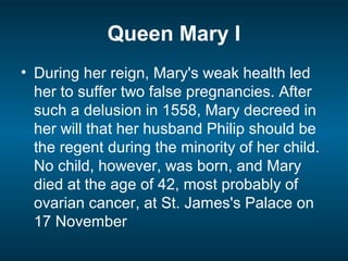 Queen Mary I
• During her reign, Mary's weak health led
her to suffer two false pregnancies. After
such a delusion in 1558, Mary decreed in
her will that her husband Philip should be
the regent during the minority of her child.
No child, however, was born, and Mary
died at the age of 42, most probably of
ovarian cancer, at St. James's Palace on
17 November
 