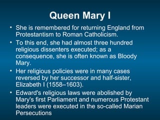 Queen Mary I
• She is remembered for returning England from
Protestantism to Roman Catholicism.
• To this end, she had almost three hundred
religious dissenters executed; as a
consequence, she is often known as Bloody
Mary.
• Her religious policies were in many cases
reversed by her successor and half-sister,
Elizabeth I (1558–1603).
• Edward's religious laws were abolished by
Mary's first Parliament and numerous Protestant
leaders were executed in the so-called Marian
Persecutions
 