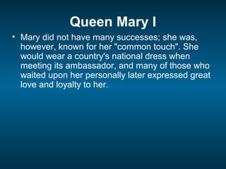 Queen Mary I
• Mary did not have many successes; she was,
however, known for her "common touch". She
would wear a country's national dress when
meeting its ambassador, and many of those who
waited upon her personally later expressed great
love and loyalty to her.
 