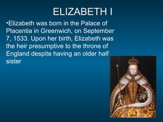 ELIZABETH I
•Elizabeth was born in the Palace of
Placentia in Greenwich, on September
7, 1533. Upon her birth, Elizabeth was
the heir presumptive to the throne of
England despite having an older half
sister
 