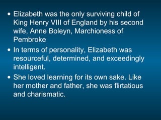 • Elizabeth was the only surviving child of
King Henry VIII of England by his second
wife, Anne Boleyn, Marchioness of
Pembroke
• In terms of personality, Elizabeth was
resourceful, determined, and exceedingly
intelligent.
• She loved learning for its own sake. Like
her mother and father, she was flirtatious
and charismatic.
 