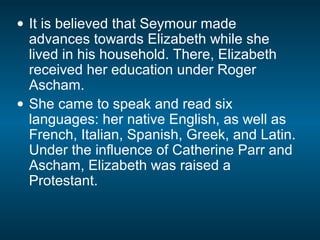 • It is believed that Seymour made
advances towards Elizabeth while she
lived in his household. There, Elizabeth
received her education under Roger
Ascham.
• She came to speak and read six
languages: her native English, as well as
French, Italian, Spanish, Greek, and Latin.
Under the influence of Catherine Parr and
Ascham, Elizabeth was raised a
Protestant.
 