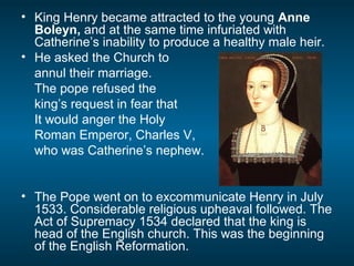 • King Henry became attracted to the young Anne
Boleyn, and at the same time infuriated with
Catherine’s inability to produce a healthy male heir.
• He asked the Church to
annul their marriage.
The pope refused the
king’s request in fear that
It would anger the Holy
Roman Emperor, Charles V,
who was Catherine’s nephew.
• The Pope went on to excommunicate Henry in July
1533. Considerable religious upheaval followed. The
Act of Supremacy 1534 declared that the king is
head of the English church. This was the beginning
of the English Reformation.
 