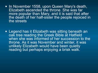 • In November 1558, upon Queen Mary's death,
Elizabeth ascended the throne. She was far
more popular than Mary, and it is said that after
the death of her half-sister the people rejoiced in
the streets
• Legend has it Elizabeth was sitting beneath an
oak tree reading the Greek Bible at Hatfield
when she was informed of her succession to the
throne. As it was November and winter, it was
unlikely Elizabeth would have been quietly
reading but perhaps enjoying a brisk walk.
 