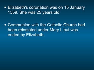 • Elizabeth's coronation was on 15 January
1559. She was 25 years old
• Communion with the Catholic Church had
been reinstated under Mary I, but was
ended by Elizabeth.
 