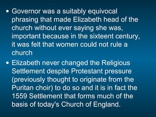 • Governor was a suitably equivocal
phrasing that made Elizabeth head of the
church without ever saying she was,
important because in the sixteent century,
it was felt that women could not rule a
church
• Elizabeth never changed the Religious
Settlement despite Protestant pressure
(previously thought to originate from the
Puritan choir) to do so and it is in fact the
1559 Settlement that forms much of the
basis of today's Church of England.
 