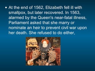 • At the end of 1562, Elizabeth fell ill with
smallpox, but later recovered. In 1563,
alarmed by the Queen's near-fatal illness,
Parliament asked that she marry or
nominate an heir to prevent civil war upon
her death. She refused to do either,
 