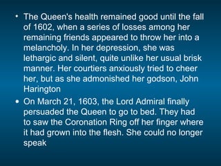• The Queen's health remained good until the fall
of 1602, when a series of losses among her
remaining friends appeared to throw her into a
melancholy. In her depression, she was
lethargic and silent, quite unlike her usual brisk
manner. Her courtiers anxiously tried to cheer
her, but as she admonished her godson, John
Harington
• On March 21, 1603, the Lord Admiral finally
persuaded the Queen to go to bed. They had
to saw the Coronation Ring off her finger where
it had grown into the flesh. She could no longer
speak
 