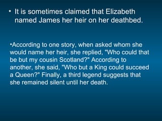 • It is sometimes claimed that Elizabeth
named James her heir on her deathbed.
•According to one story, when asked whom she
would name her heir, she replied, "Who could that
be but my cousin Scotland?" According to
another, she said, "Who but a King could succeed
a Queen?" Finally, a third legend suggests that
she remained silent until her death.
 