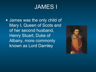 JAMES I
• James was the only child of
Mary I, Queen of Scots and
of her second husband,
Henry Stuart, Duke of
Albany, more commonly
known as Lord Darnley
 