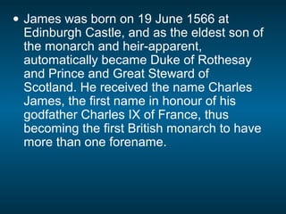 • James was born on 19 June 1566 at
Edinburgh Castle, and as the eldest son of
the monarch and heir-apparent,
automatically became Duke of Rothesay
and Prince and Great Steward of
Scotland. He received the name Charles
James, the first name in honour of his
godfather Charles IX of France, thus
becoming the first British monarch to have
more than one forename.
 