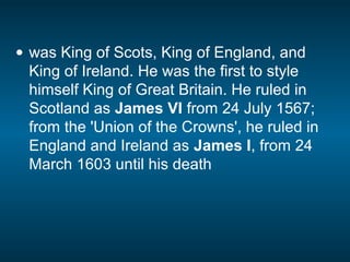 • was King of Scots, King of England, and
King of Ireland. He was the first to style
himself King of Great Britain. He ruled in
Scotland as James VI from 24 July 1567;
from the 'Union of the Crowns', he ruled in
England and Ireland as James I, from 24
March 1603 until his death
 