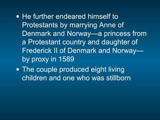 • He further endeared himself to
Protestants by marrying Anne of
Denmark and Norway—a princess from
a Protestant country and daughter of
Frederick II of Denmark and Norway—
by proxy in 1589
• The couple produced eight living
children and one who was stillborn
 