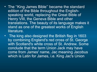 • The ‘’King James Bible’’ became the standard
edition of the Bible throughout the English-
speaking world, replacing the Great Bible of
Henry VIII, the Geneva Bible and other
translations. The beauty of its language makes it
stand as one of the greatest works of English
literature.
• The king also designed the British flag in 1603
by combining England's red cross of St. George
with Scotland's white cross of St. Andrew. Some
conclude that the term Union Jack may have
come from James' name, Jac meaning Jacobus
which is Latin for James, i.e. King Jac's Union
 