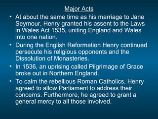 Major Acts
• At about the same time as his marriage to Jane
Seymour, Henry granted his assent to the Laws
in Wales Act 1535, uniting England and Wales
into one nation.
• During the English Reformation Henry continued
persecute his religious opponents and the
Dissolution of Monasteries.
• In 1536, an uprising called Pilgrimage of Grace
broke out in Northern England.
• To calm the rebellious Roman Catholics, Henry
agreed to allow Parliament to address their
concerns. Furthermore, he agreed to grant a
general mercy to all those involved.
 