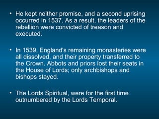 • He kept neither promise, and a second uprising
occurred in 1537. As a result, the leaders of the
rebellion were convicted of treason and
executed.
• In 1539, England's remaining monasteries were
all dissolved, and their property transferred to
the Crown. Abbots and priors lost their seats in
the House of Lords; only archbishops and
bishops stayed.
• The Lords Spiritual, were for the first time
outnumbered by the Lords Temporal.
 