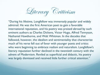 Literary Criticism
“During his lifetime, Longfellow was immensely popular and widely
admired. He was the first American po...