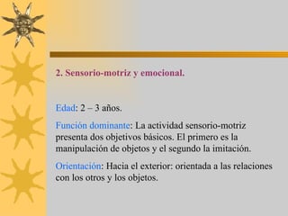 2. Sensorio-motriz y emocional. Edad : 2 – 3 años. Función dominante : La actividad sensorio-motriz presenta dos objetivos básicos. El primero es la manipulación de objetos y el segundo la imitación. Orientación : Hacia el exterior: orientada a las relaciones con los otros y los objetos. 