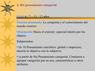4. Del pensamiento categorial Edad : 6 / 7 – 11 / 12 años. Función dominante : La conquista y el conocimiento del mundo exterior. Orientación : Hacia el exterior: especial interés por los objetos. Subperiodos: (6- 9) Pensamiento sincrético: global e impreciso, mezcla lo objetivo con lo subjetivo. (a partir de 9a) Pensamiento categorial. Comienza a agrupar categorías por su uso, características u otros atributos. 