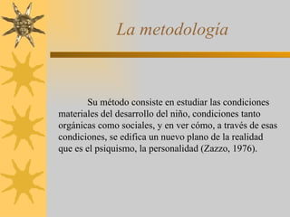 La metodología Su método consiste en estudiar las condiciones materiales del desarrollo del niño, condiciones tanto orgánicas como sociales, y en ver cómo, a través de esas condiciones, se edifica un nuevo plano de la realidad que es el psiquismo, la personalidad (Zazzo, 1976). 