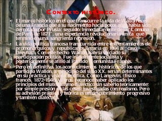 Contexto histórico. El marco histórico en el que transcurre la vida de Wallon es el de una Francia que a su nacimiento hacia pocos años había sido derrotada por Prusia; seguido  inmediatamente de la “Comuna de Paris de 1871”, una experiencia revolucionaria única  que terminó en una  sangrienta represión.  La vida política francesa transcurrida entre enfrentamientos de promonárquicos y  republicanos llegaría en 1894 al “caso Dreyfus”. Con este hecho  Wallon habría iniciado su participación política. Fue inicialmente socialista y posteriormente se afilió al Partido  Comunista Francés.  Pero en definitiva, los acontecimientos  históricos de los que participa Wallon, a  principio del siglo XX, serían determinantes  en su práctica y visión científica. Como Langevin, (físico francés, 1872-1946) y otros, reconoce haber aplicado los principios del materialismo dialéctico sin saberlo teóricamente; por simple presión de las cosas  investigadas con realismo. Pero su adhesión práctica y teórica es un descubrimiento  progresivo y también dialéctico. 