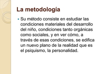 La metodología


Su método consiste en estudiar las
condiciones materiales del desarrollo
del niño, condiciones tanto orgánicas
como sociales, y en ver cómo, a
través de esas condiciones, se edifica
un nuevo plano de la realidad que es
el psiquismo, la personalidad.

 