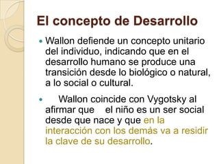 El concepto de Desarrollo


Wallon defiende un concepto unitario
del individuo, indicando que en el
desarrollo humano se produce una
transición desde lo biológico o natural,
a lo social o cultural.



Wallon coincide con Vygotsky al
afirmar que el niño es un ser social
desde que nace y que en la
interacción con los demás va a residir
la clave de su desarrollo.

 