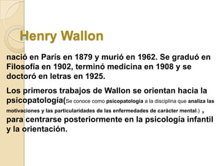 Henry Wallon
nació en París en 1879 y murió en 1962. Se graduó en
Filosofía en 1902, terminó medicina en 1908 y se
doctoró en letras en 1925.

Los primeros trabajos de Wallon se orientan hacia la
psicopatología(Se conoce como psicopatología a la disciplina que analiza las
motivaciones y las particularidades de las enfermedades de carácter mental.) ,
para centrarse posteriormente en la psicología infantil
y la orientación.

 