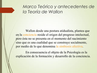 Marco Teórico y antecedentes de
la Teoría de Wallon

Wallon desde una postura atidualista, plantea que
en la conciencia reside el origen del progreso intelectual,
pero ésta no se presenta en el momento del nacimiento
sino que es una cualidad que se construye socialmente,
por medio de lo que denomina la simbiosis afectiva.
En consecuencia el objeto de la Psicología es la
explicación de la formación y desarrollo de la conciencia.

 