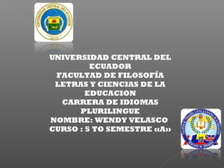 UNIVERSIDAD CENTRAL DEL
ECUADOR
FACULTAD DE FILOSOFÍA
LETRAS Y CIENCIAS DE LA
EDUCACION
CARRERA DE IDIOMAS
PLURILINGUE
NOMBRE: WENDY VELASCO
CURSO : 5 TO SEMESTRE «A»
 