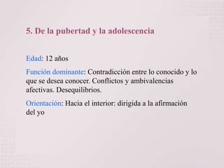 5. De la pubertad y la adolescencia
Edad: 12 años
Función dominante: Contradicción entre lo conocido y lo
que se desea conocer. Conflictos y ambivalencias
afectivas. Desequilibrios.
Orientación: Hacia el interior: dirigida a la afirmación
del yo

 