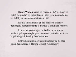 Henri Wallon nació en París en 1879 y murió en
1962. Se graduó en Filosofía en 1902, terminó medicina
en 1908 y se doctoró en letras en 1925.
Estuvo inicialmente en las filas socialistas y
perteneció posteriormente al Partido Comunista Francés.

Los primeros trabajos de Wallon se orientan
hacia la psicopatología, para centrarse posteriormente en
la psicología infantil y la orientación.
Entre sus dicípulos y continuadores de su obra
están René Zazzo y Helene Gratiot-Alphandery.

 