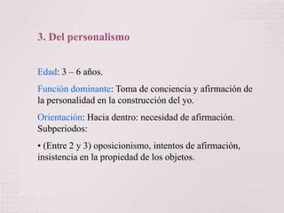 3. Del personalismo
Edad: 3 – 6 años.
Función dominante: Toma de conciencia y afirmación de
la personalidad en la construcción del yo.
Orientación: Hacia dentro: necesidad de afirmación.
Subperiodos:
• (Entre 2 y 3) oposicionismo, intentos de afirmación,
insistencia en la propiedad de los objetos.

 