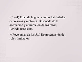 •(3 – 4) Edad de la gracia en las habilidades
expresivas y motrices. Búsqueda de la
aceptación y admiración de los otros.
Periodo narcisista.
• (Poco antes de los 5a.) Representación de
roles. Imitación.

 