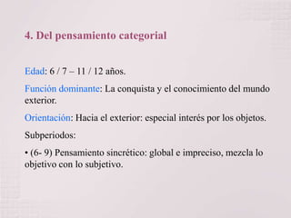 4. Del pensamiento categorial
Edad: 6 / 7 – 11 / 12 años.
Función dominante: La conquista y el conocimiento del mundo
exterior.
Orientación: Hacia el exterior: especial interés por los objetos.
Subperiodos:
• (6- 9) Pensamiento sincrético: global e impreciso, mezcla lo
objetivo con lo subjetivo.

 