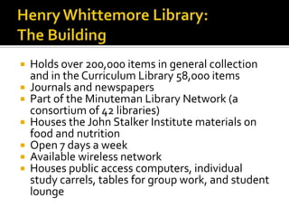 Henry Whittemore Library: The Building Holds over 200,000 items in general collection and in the Curriculum Library 58,000 items Journals and newspapers Part of the Minuteman Library Network (a consortium of 42 libraries) Houses the John Stalker Institute materials on food and nutrition Open 7 days a week Available wireless network Houses public access computers, individual study carrels, tables for group work, and student lounge 
