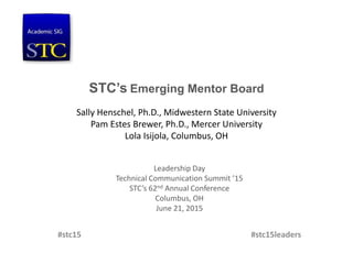 STC’s Emerging Mentor Board
Sally Henschel, Ph.D., Midwestern State University
Pam Estes Brewer, Ph.D., Mercer University
Lola Isijola, Columbus, OH
Leadership Day
Technical Communication Summit ’15
STC’s 62nd Annual Conference
Columbus, OH
June 21, 2015
#stc15 #stc15leaders
 